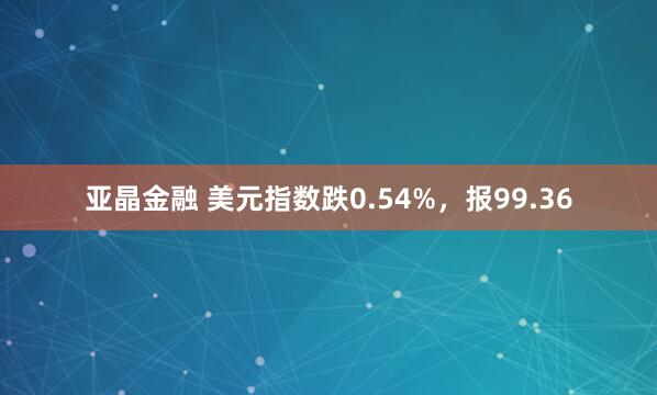 亚晶金融 美元指数跌0.54%，报99.36