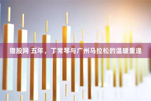 猎股网 五年，丁常琴与广州马拉松的温暖重逢