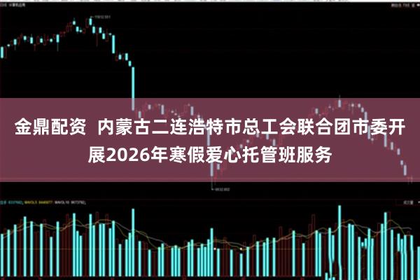 金鼎配资  内蒙古二连浩特市总工会联合团市委开展2026年寒假爱心托管班服务