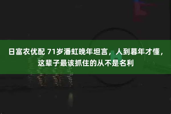 日富农优配 71岁潘虹晚年坦言，人到暮年才懂，这辈子最该抓住的从不是名利