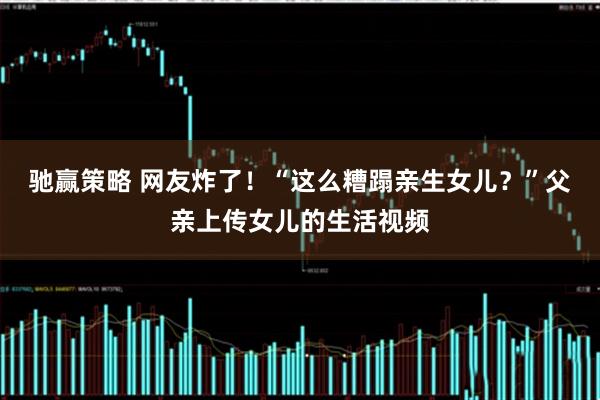 驰赢策略 网友炸了！“这么糟蹋亲生女儿？”父亲上传女儿的生活视频