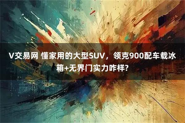 V交易网 懂家用的大型SUV，领克900配车载冰箱+无界门实力咋样?