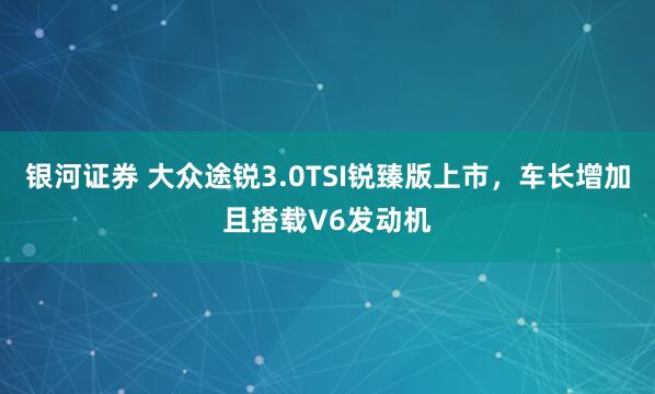 银河证券 大众途锐3.0TSI锐臻版上市，车长增加且搭载V6发动机