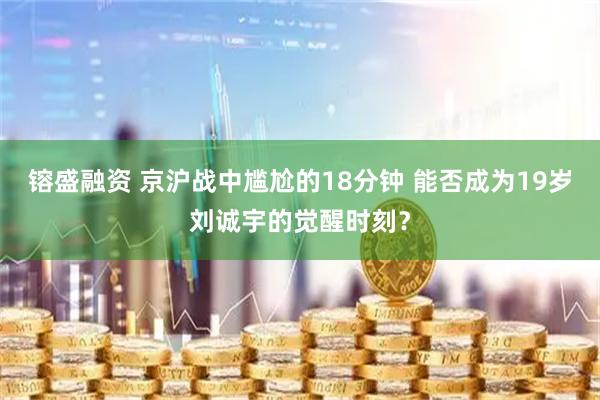 镕盛融资 京沪战中尴尬的18分钟 能否成为19岁刘诚宇的觉醒时刻？