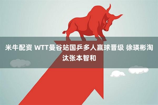 米牛配资 WTT曼谷站国乒多人赢球晋级 徐瑛彬淘汰张本智和