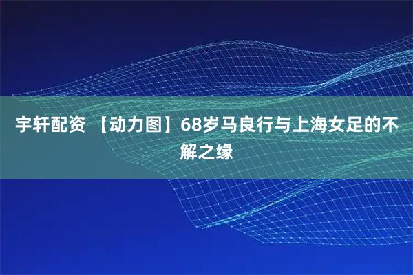 宇轩配资 【动力图】68岁马良行与上海女足的不解之缘