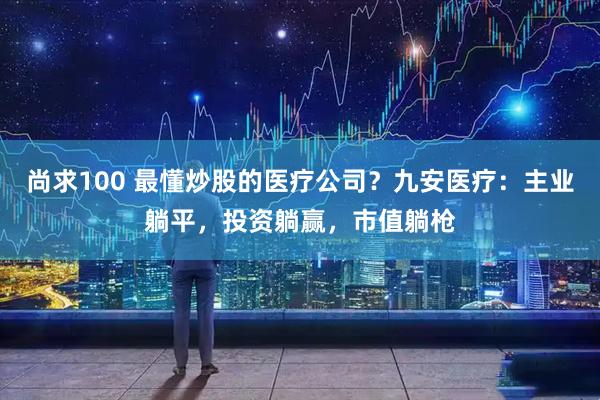 尚求100 最懂炒股的医疗公司?九安医疗:主业躺平,投资躺赢,市值躺枪