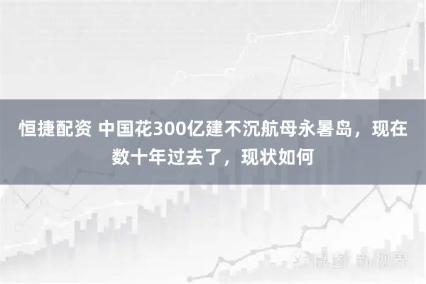恒捷配资 中国花300亿建不沉航母永暑岛，现在数十年过去了，现状如何