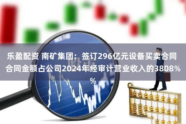 乐盈配资 南矿集团：签订296亿元设备买卖合同 合同金额占公司2024年经审计营业收入的3808%