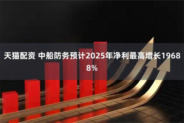 天猫配资 中船防务预计2025年净利最高增长19688%