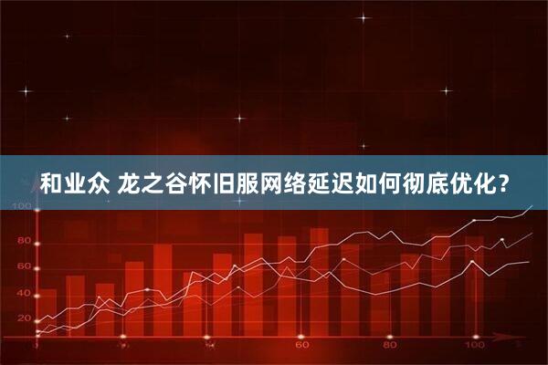 和业众 龙之谷怀旧服网络延迟如何彻底优化?