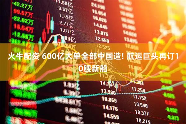 火牛配资 600亿大单全部中国造! 航运巨头再订10艘新船