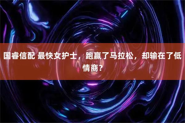 国睿信配 最快女护士，跑赢了马拉松，却输在了低情商？