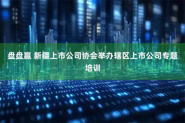 盘盘赢 新疆上市公司协会举办辖区上市公司专题培训